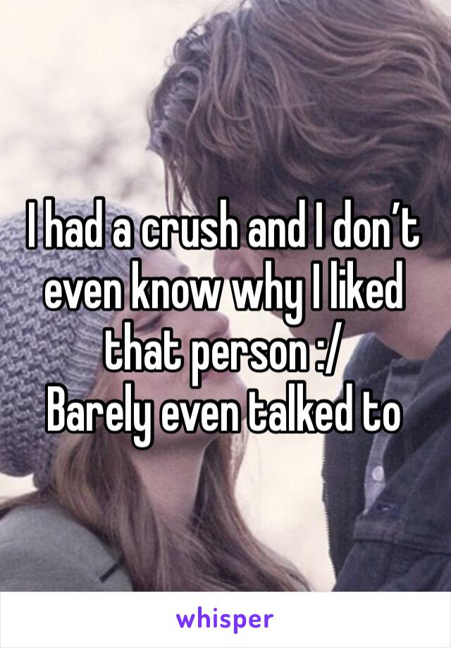 I had a crush and I don’t even know why I liked that person :/
Barely even talked to