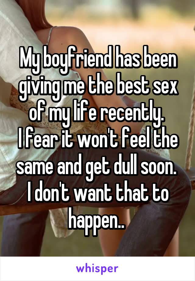 My boyfriend has been giving me the best sex of my life recently. 
I fear it won't feel the same and get dull soon. 
I don't want that to happen.. 