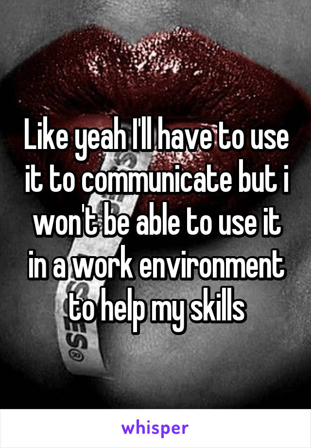 Like yeah I'll have to use it to communicate but i won't be able to use it in a work environment to help my skills