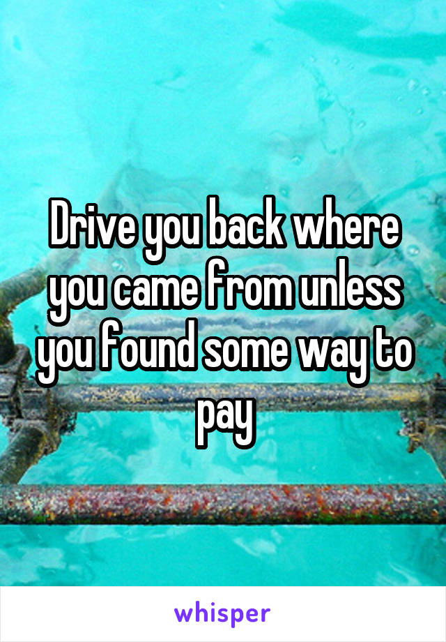 Drive you back where you came from unless you found some way to pay