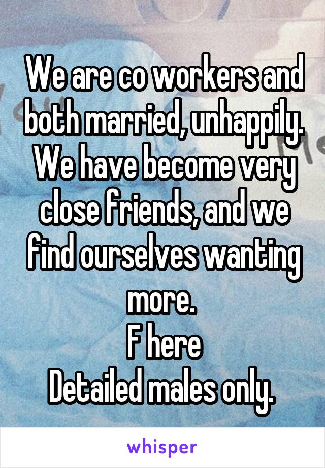 We are co workers and both married, unhappily. We have become very close friends, and we find ourselves wanting more. 
F here
Detailed males only. 