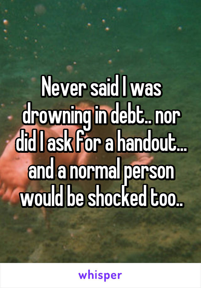 Never said I was drowning in debt.. nor did I ask for a handout... and a normal person would be shocked too..