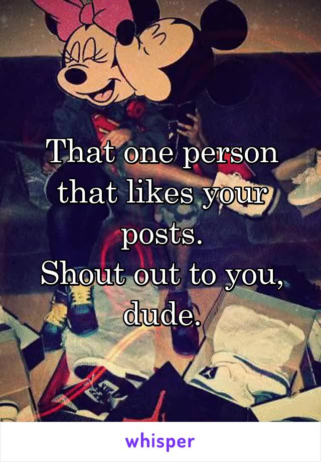 That one person that likes your posts.
Shout out to you, dude.