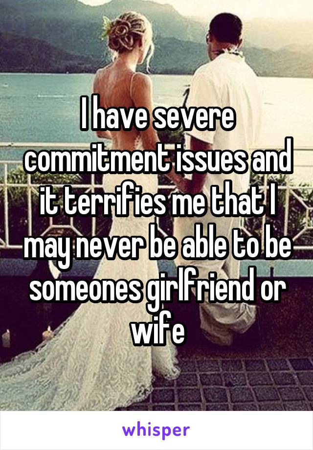 I have severe commitment issues and it terrifies me that I may never be able to be someones girlfriend or wife