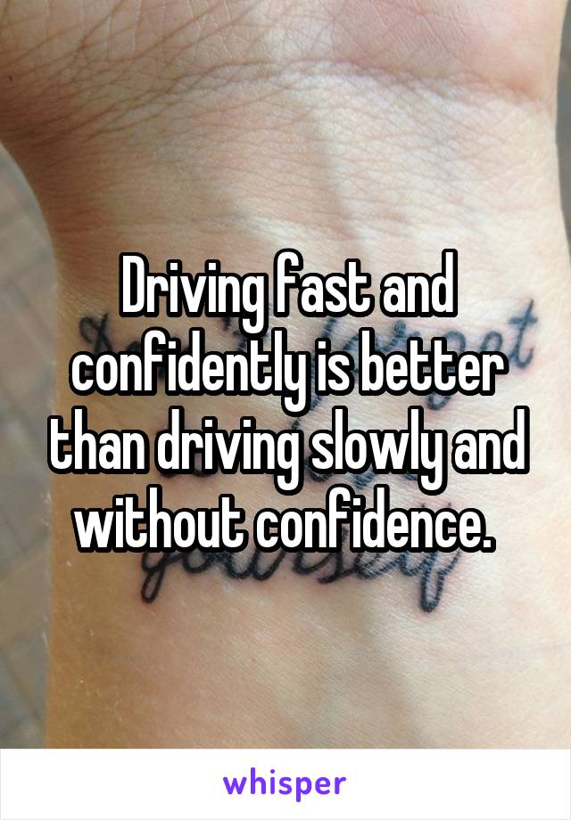 Driving fast and confidently is better than driving slowly and without confidence. 