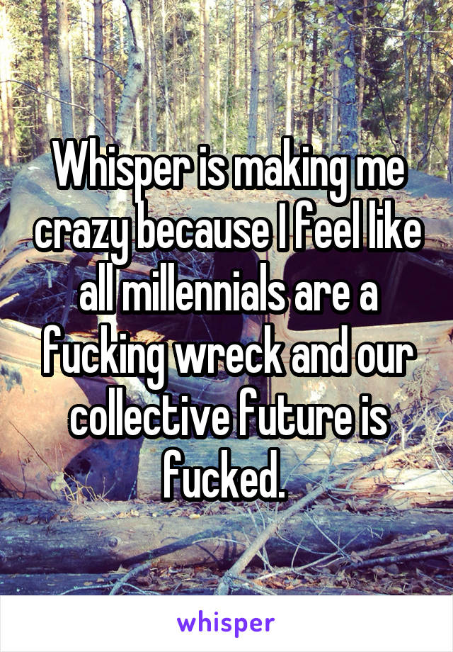 Whisper is making me crazy because I feel like all millennials are a fucking wreck and our collective future is fucked. 