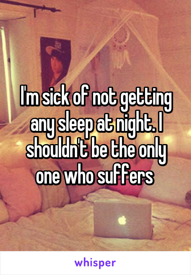 I'm sick of not getting any sleep at night. I shouldn't be the only one who suffers 