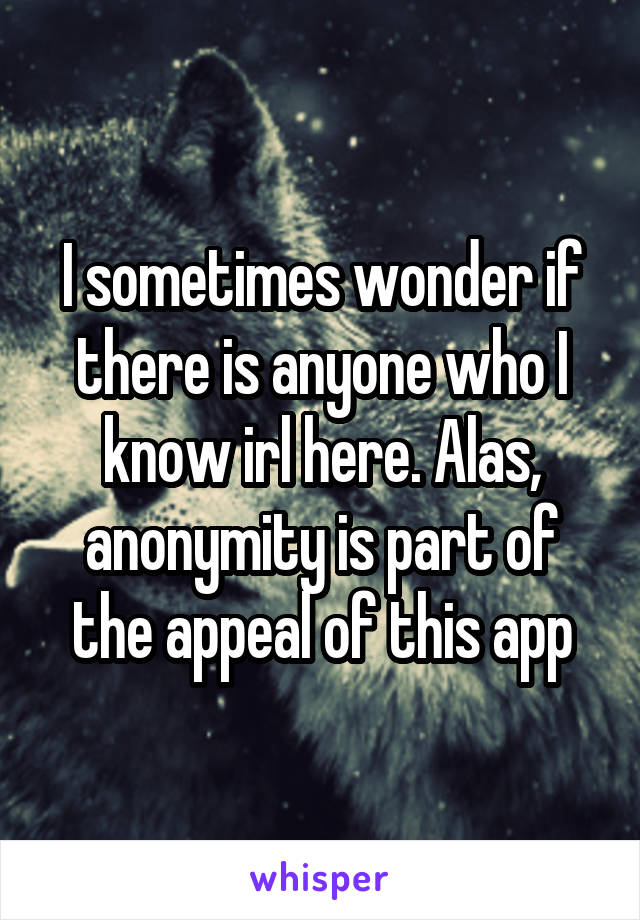 I sometimes wonder if there is anyone who I know irl here. Alas, anonymity is part of the appeal of this app