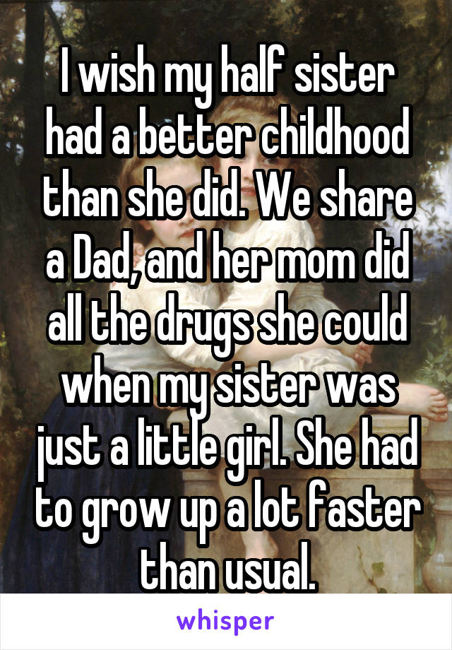 I wish my half sister had a better childhood than she did. We share a Dad, and her mom did all the drugs she could when my sister was just a little girl. She had to grow up a lot faster than usual.