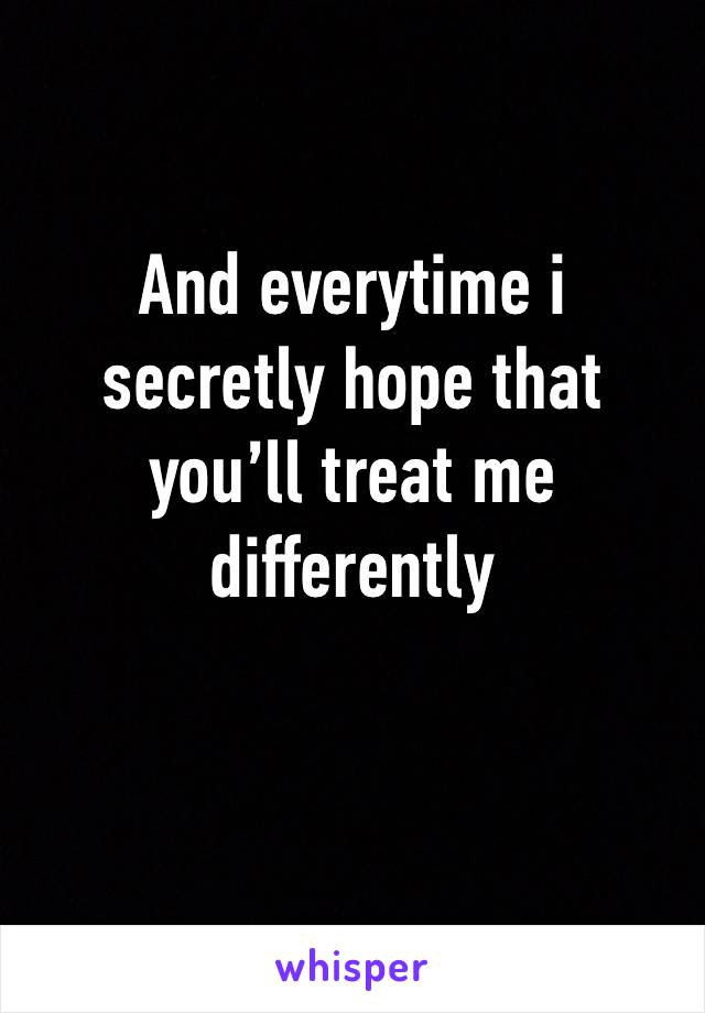 And everytime i secretly hope that you’ll treat me differently
