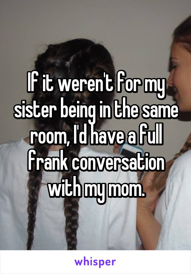 If it weren't for my sister being in the same room, I'd have a full frank conversation with my mom.