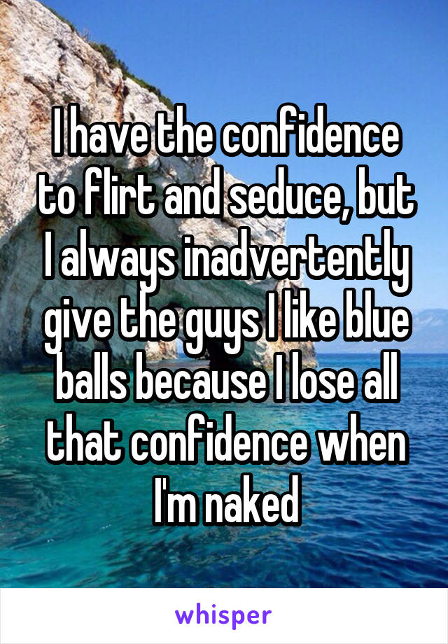 I have the confidence to flirt and seduce, but I always inadvertently give the guys I like blue balls because I lose all that confidence when I'm naked