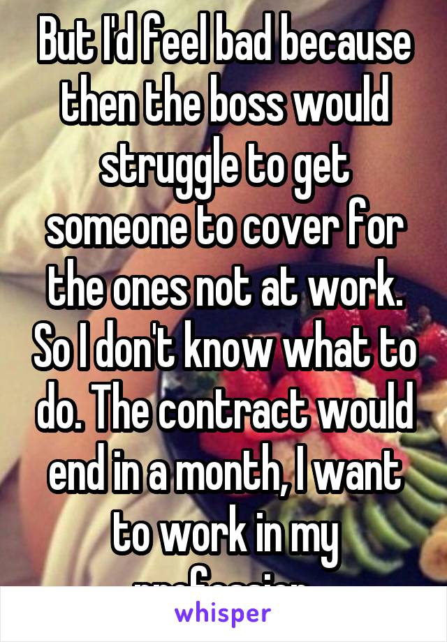 But I'd feel bad because then the boss would struggle to get someone to cover for the ones not at work. So I don't know what to do. The contract would end in a month, I want to work in my profession.