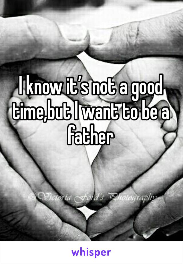 I know it’s not a good time,but I want to be a father