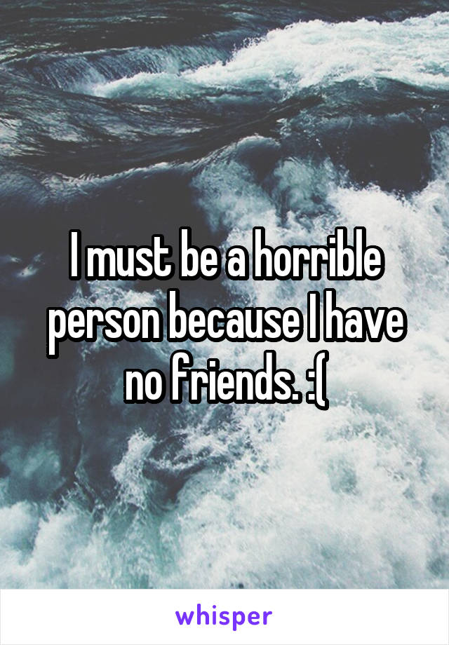 I must be a horrible person because I have no friends. :(