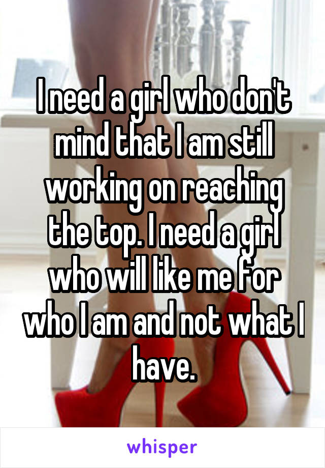 I need a girl who don't mind that I am still working on reaching the top. I need a girl who will like me for who I am and not what I have.