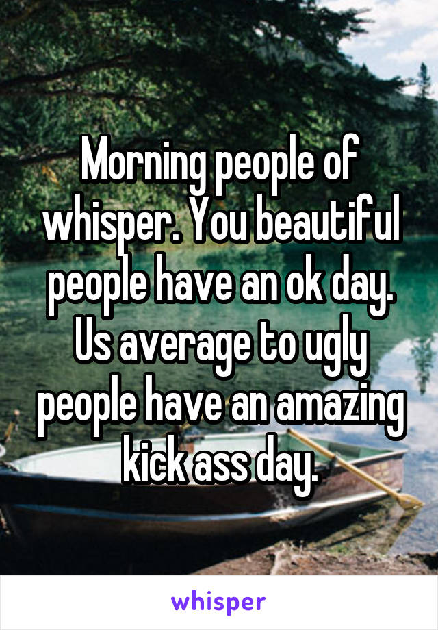 Morning people of whisper. You beautiful people have an ok day. Us average to ugly people have an amazing kick ass day.