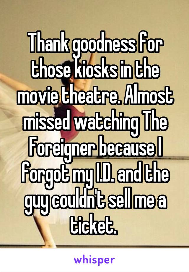Thank goodness for those kiosks in the movie theatre. Almost missed watching The Foreigner because I forgot my I.D. and the guy couldn't sell me a ticket. 