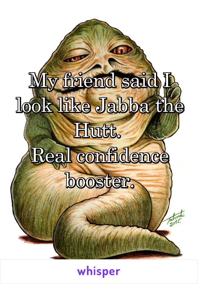 My friend said I look like Jabba the Hutt. 
Real confidence booster.
