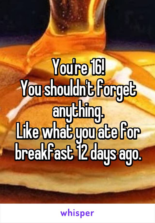 You're 16!
You shouldn't forget anything.
Like what you ate for breakfast 12 days ago.