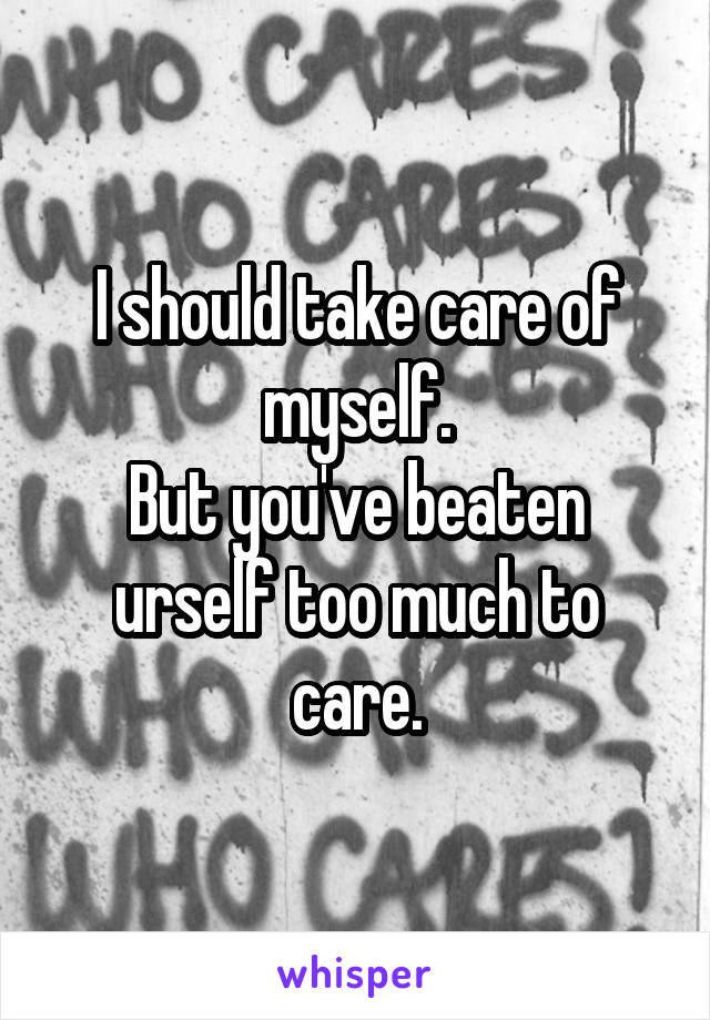 I should take care of myself.
But you've beaten urself too much to care.