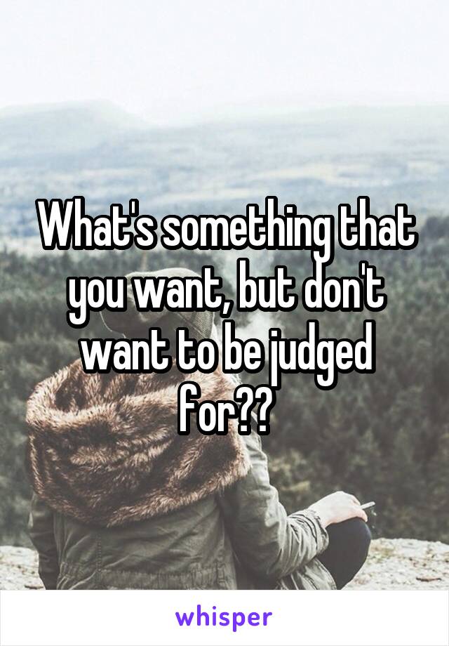 What's something that you want, but don't want to be judged for??