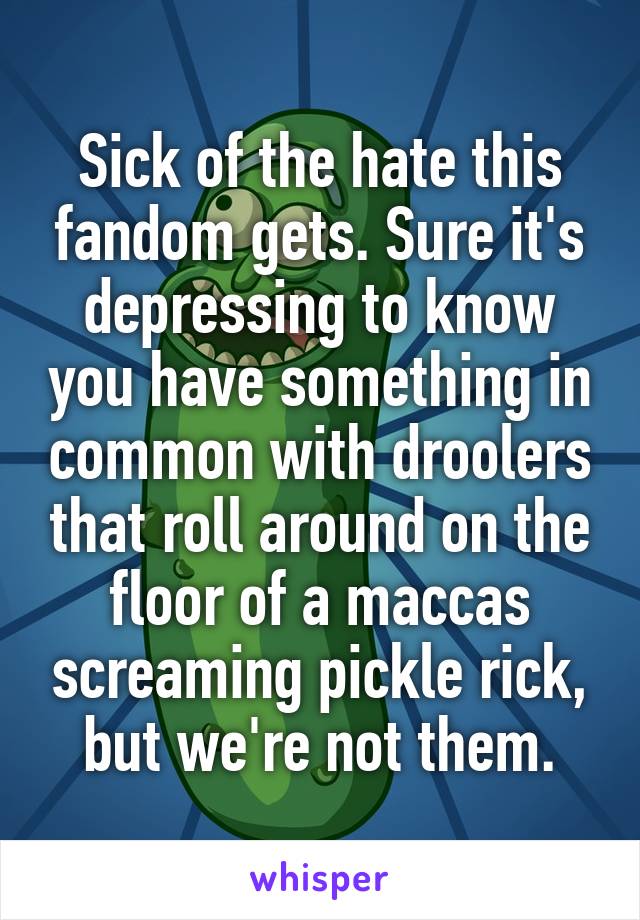 Sick of the hate this fandom gets. Sure it's depressing to know you have something in common with droolers that roll around on the floor of a maccas screaming pickle rick, but we're not them.