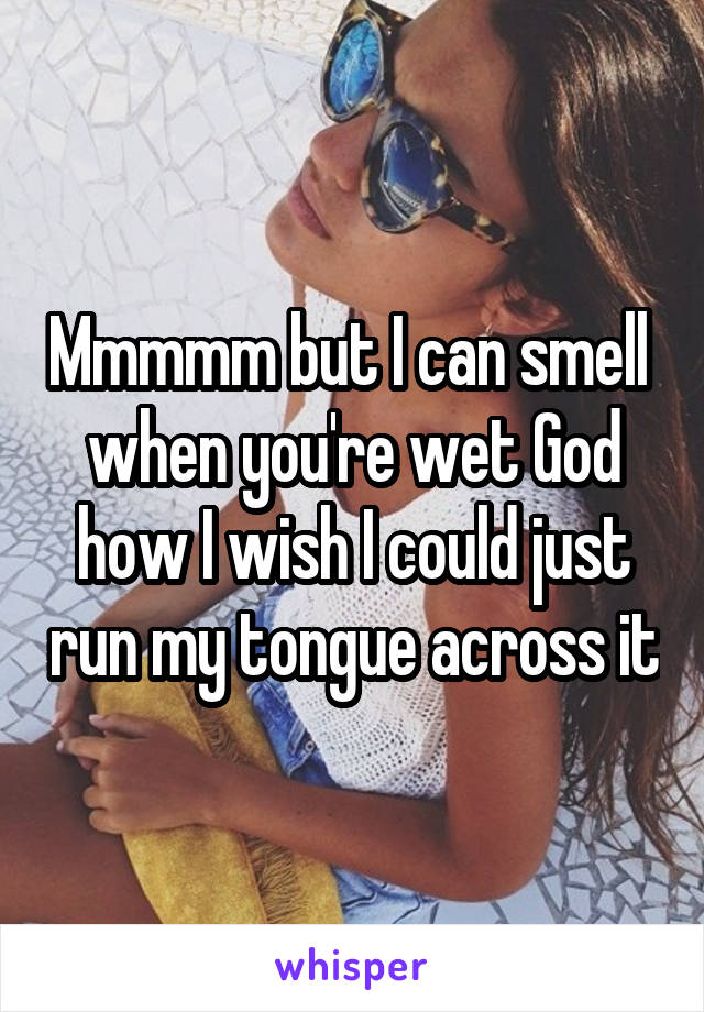 Mmmmm but I can smell  when you're wet God how I wish I could just run my tongue across it