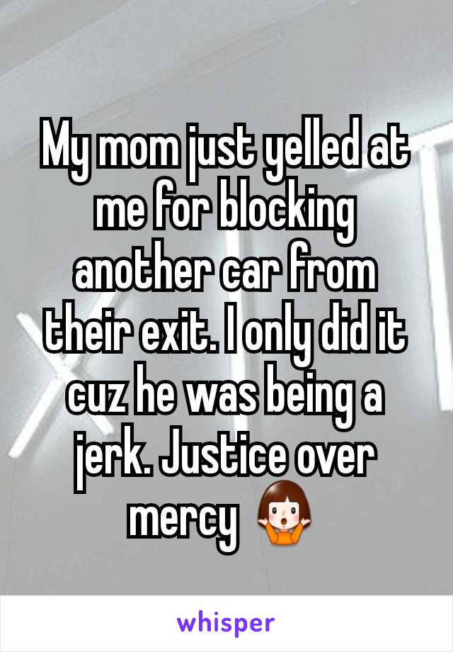 My mom just yelled at me for blocking another car from their exit. I only did it cuz he was being a jerk. Justice over mercy 🤷