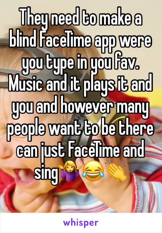 They need to make a blind FaceTime app were you type in you fav. Music and it plays it and you and however many people want to be there can just FaceTime and sing🤷‍♀️😂👏