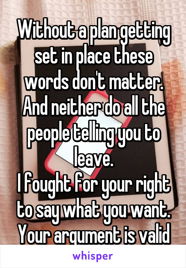 Without a plan getting set in place these words don't matter. And neither do all the people telling you to leave.
I fought for your right to say what you want. Your argument is valid
