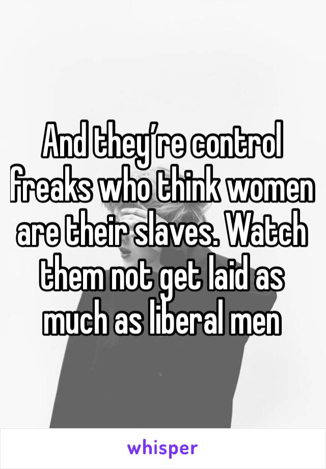 And they’re control freaks who think women are their slaves. Watch them not get laid as much as liberal men 