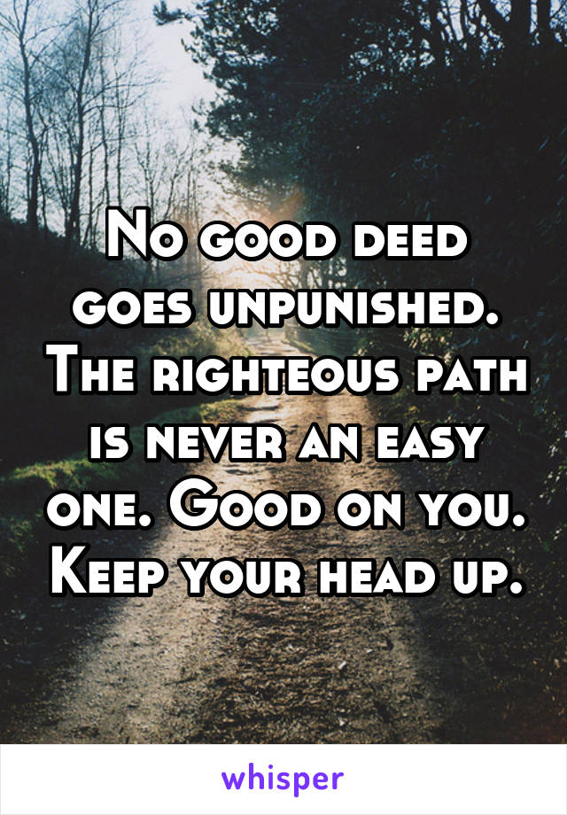 No good deed goes unpunished. The righteous path is never an easy one. Good on you. Keep your head up.