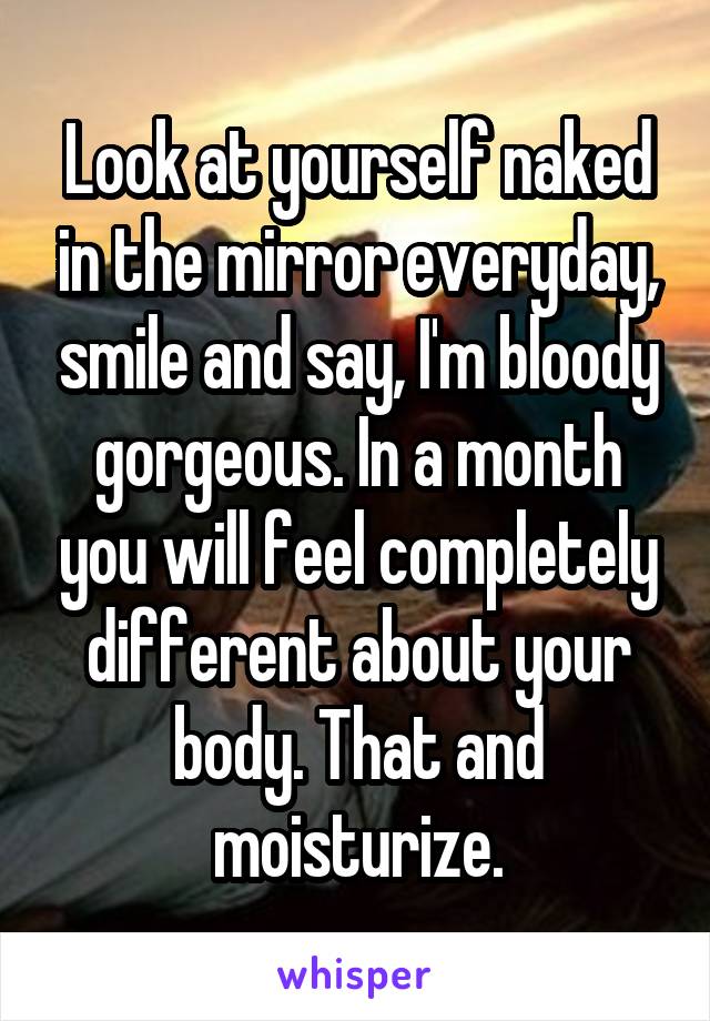 Look at yourself naked in the mirror everyday, smile and say, I'm bloody gorgeous. In a month you will feel completely different about your body. That and moisturize.