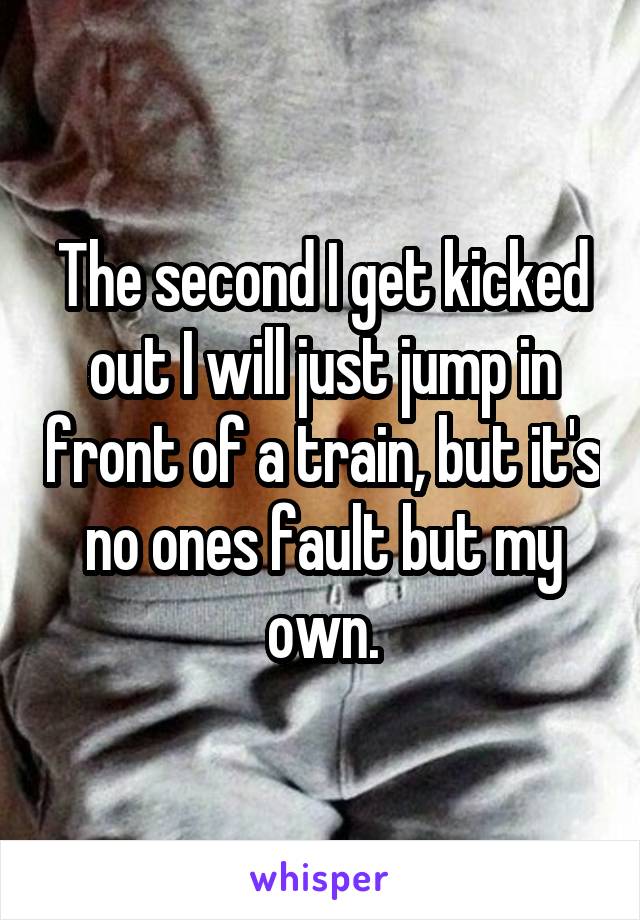 The second I get kicked out I will just jump in front of a train, but it's no ones fault but my own.