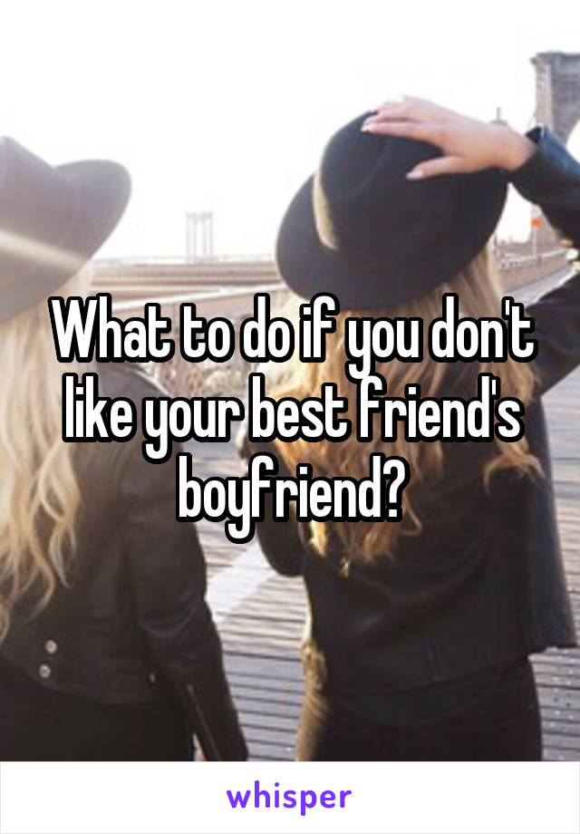 What to do if you don't like your best friend's boyfriend?