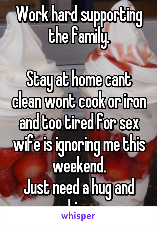 Work hard supporting the family.

Stay at home cant clean wont cook or iron and too tired for sex wife is ignoring me this weekend.
Just need a hug and kiss