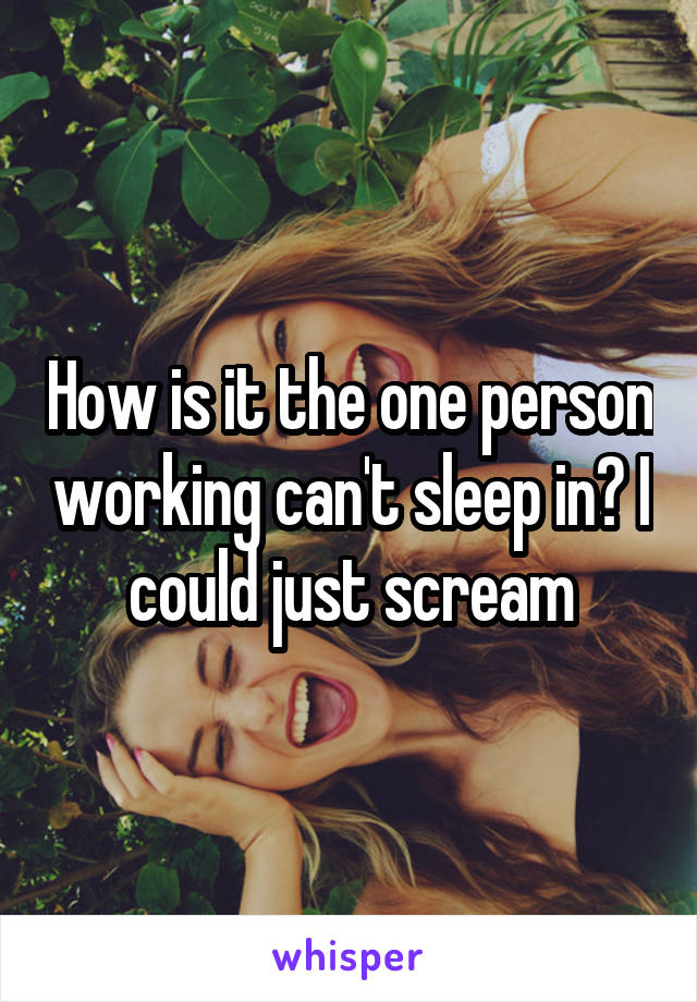 How is it the one person working can't sleep in? I could just scream