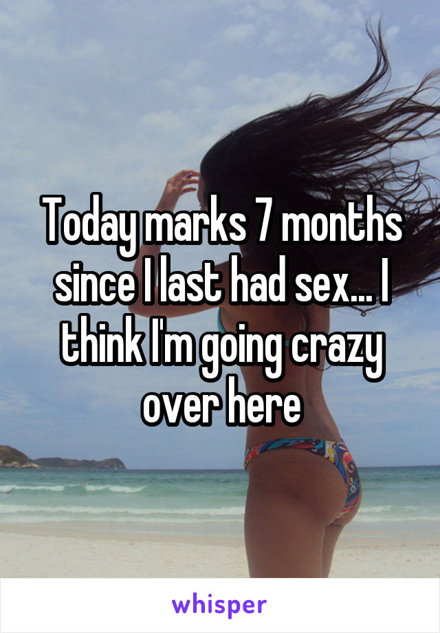 Today marks 7 months since I last had sex... I think I'm going crazy over here