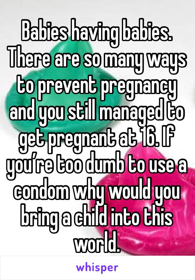Babies having babies. There are so many ways to prevent pregnancy and you still managed to get pregnant at 16. If you’re too dumb to use a condom why would you bring a child into this world. 