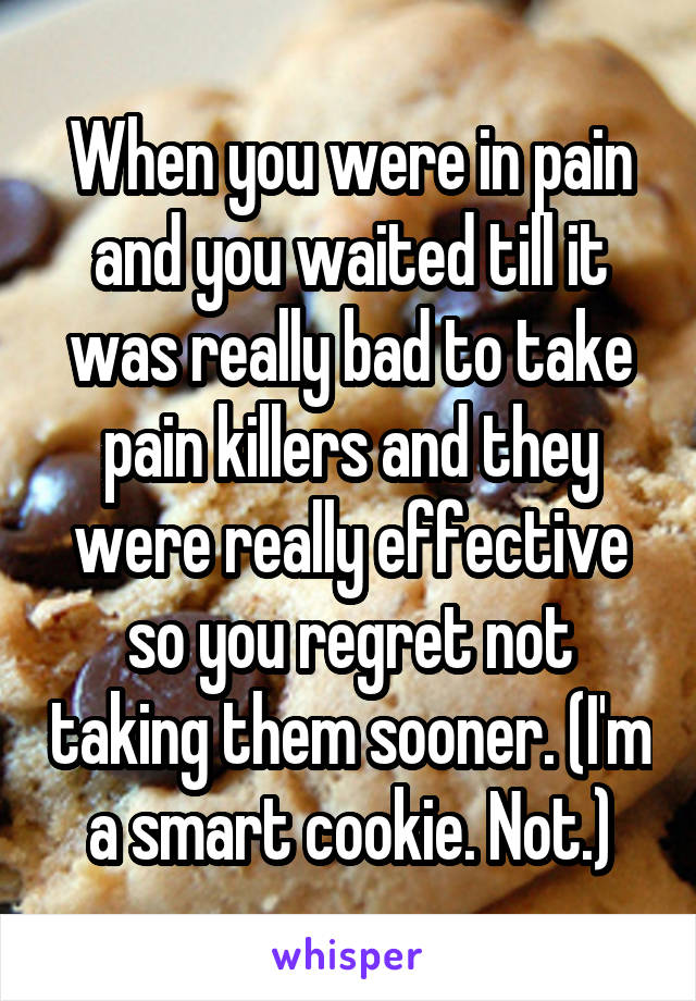 When you were in pain and you waited till it was really bad to take pain killers and they were really effective so you regret not taking them sooner. (I'm a smart cookie. Not.)