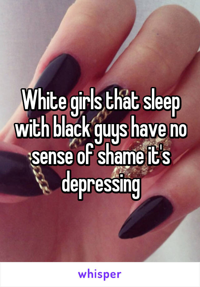 White girls that sleep with black guys have no sense of shame it's depressing