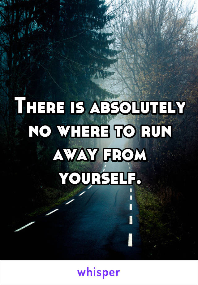 There is absolutely no where to run away from yourself.