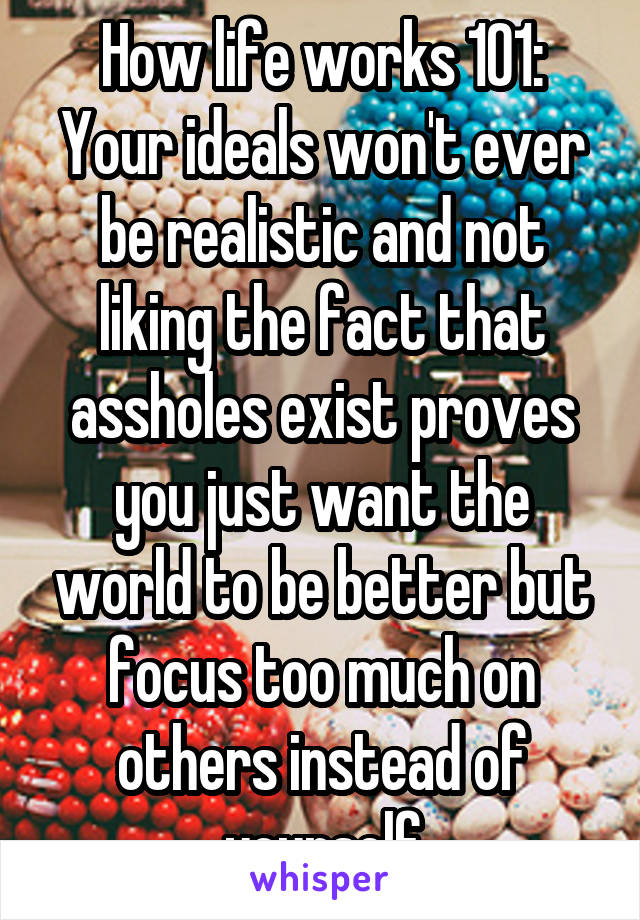 How life works 101:
Your ideals won't ever be realistic and not liking the fact that assholes exist proves you just want the world to be better but focus too much on others instead of yourself