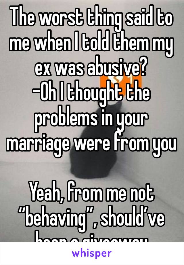 The worst thing said to me when I told them my ex was abusive?
-Oh I thought the problems in your marriage were from you

Yeah, from me not “behaving”, should’ve been a giveaway