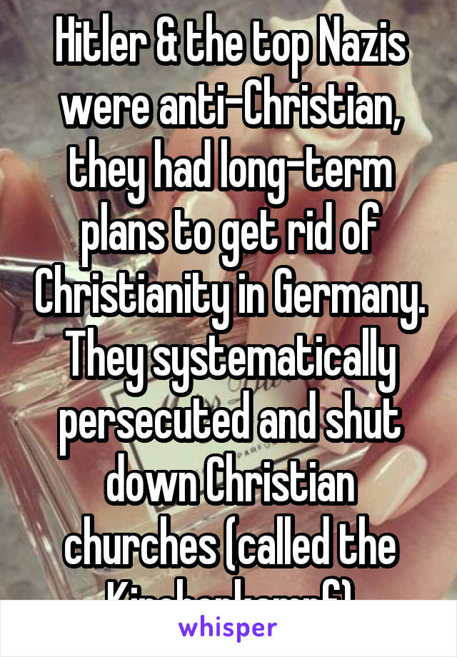 Hitler & the top Nazis were anti-Christian, they had long-term plans to get rid of Christianity in Germany. They systematically persecuted and shut down Christian churches (called the Kirchenkampf)