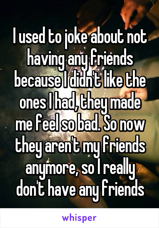 I used to joke about not having any friends because I didn't like the ones I had, they made me feel so bad. So now they aren't my friends anymore, so I really don't have any friends