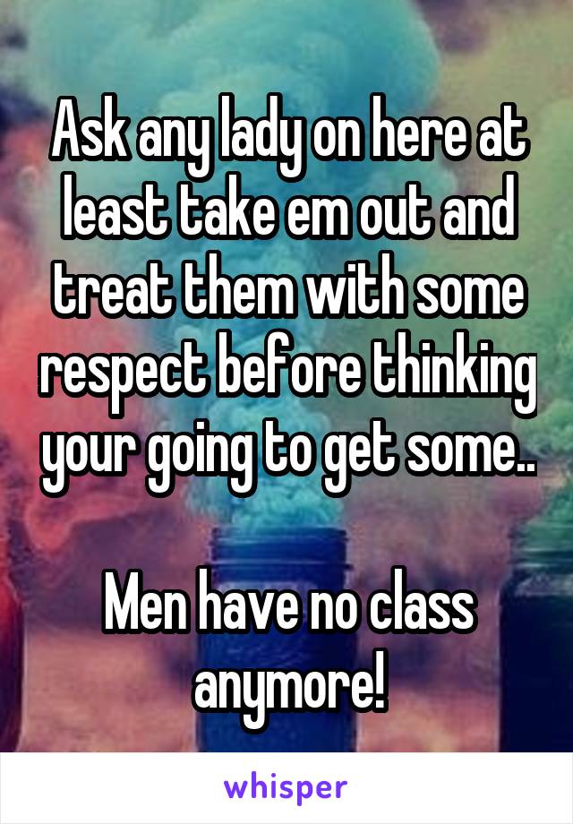 Ask any lady on here at least take em out and treat them with some respect before thinking your going to get some..

Men have no class anymore!