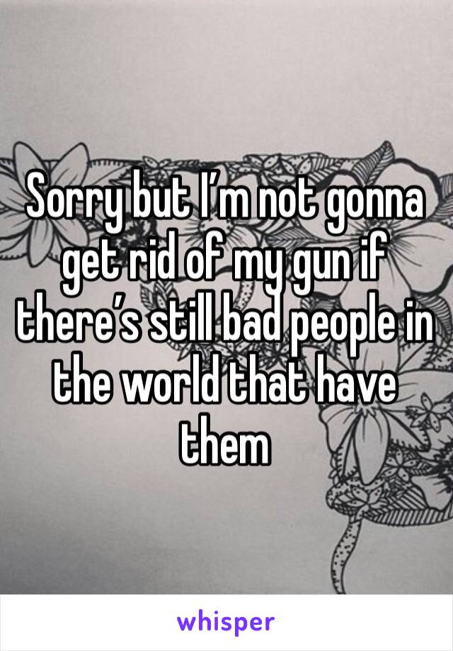 Sorry but I’m not gonna get rid of my gun if there’s still bad people in the world that have them