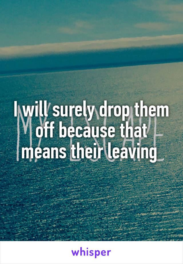 I will surely drop them off because that means their leaving 